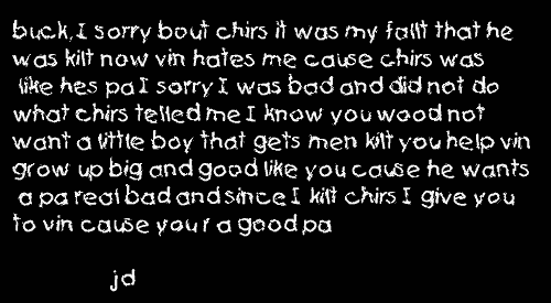 buck, I sorry bout chirs it was my fallt that he was kilt now vin hates me
cause chirs was like hes pa I sorry I was bad and did not do what chirs telled
me I know you wood not want a little boy that gets men kilt you help vin
grow up big and good like you cause he wants a pa real bad and since I kilt
chirs I give you to vin cause you r a good pa - jd