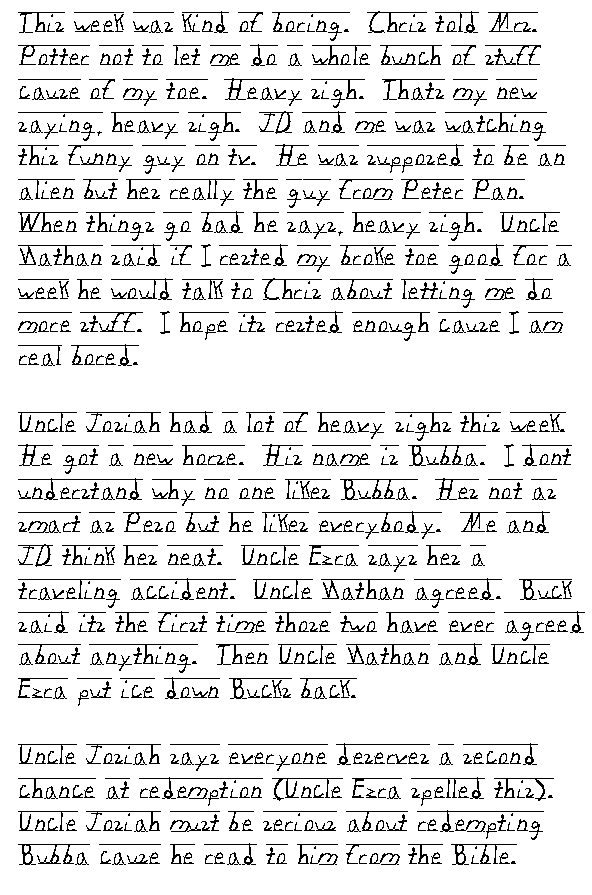 This week was kind of boring.  Chris told Mrs. Potter not to let me do a whole bunch of stuff cause of my toe.  Heavy sigh.  That's my new saying, heavy sigh.  JD and me was watching this funny guy on tv.  He was supposed to be an alien but he's really the guy from Peter Pan.  When things go bad he says, heavy sigh.  Uncle Nathan said if I rested my broke toe good for a week he would talk to Chris about letting me do more stuff.  I hope its rested enough cause I am real bored.

Uncle Josiah had a lot of heavy sighs this week.  He got a new horse.  His name is Bubba.  I don't understand why no one likes Bubba.  He's not as smart as Peso but he likes everybody.  Me and JD think he's neat.  Uncle Ezra says he's a traveling accident.  Uncle Nathan agreed.  Buck said it's the first time those two have ever agreed about anything.  Then Uncle Nathan and Uncle Ezra put ice down Buck's back.

Uncle Josiah says everyone deserves a second chance at redemption (Uncle Ezra spelled this).  Uncle Josiah must be serious about redempting Bubba cause he read to him from the Bible.