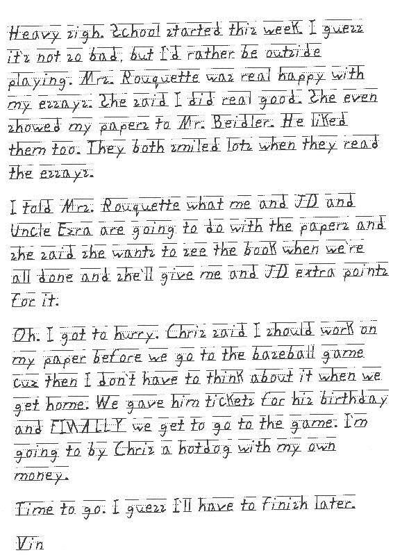 Heavy sigh. School started this week. I guess it`s not so bad, but I`d rather be outside playing. Mrs. Rouquette was real happy with my essays. She said I did real good. She even showed my papers to Mr. Beidler. He liked them too. They both smiled lots when they read the essays. 

I told Mrs. Rouquette what me and JD and Uncle Ezra are going to do with the papers and she said she wants to see the book when we`re all done and she`ll give me and JD extra points for it. 

Oh. I got to hurry. Chris said I should work on my paper before we go to the baseball game cuz then I don`t have to think about it when we get home. We gave him tickets for his birthday and FINALLY we get to go to the game. I`m going to by Chris a hotdog with my own money. 

Time to go. I guess I`ll have to finish later. 

Vin