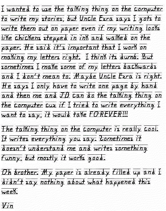 I wanted to use the talking thing on the computer to write my stories, but Uncle Ezra says I gots to write them out on paper even if my writing looks like chickens stepped in ink and walked on the paper. He said it's important that I work on making my letters right.  I think its dumb. But sometimes I make some of my letters backwards and I dont mean to. Maybe Uncle Ezra is right. He says I only have to write one page by hand and then me and JD can do the talking thing on the computer cuz if I tried to write everything I want to say, it would take FOREVER!!! The talking thing on the computer is really cool. It writes everything you say. Sometimes it doesn't understand me and writes something funny, but mostly it works good. 

Oh brother. My paper is already filled up and I didn't say nothing about what happened this week.

Vin