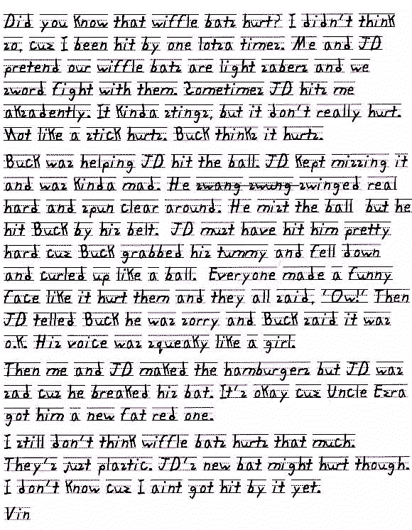 Did you know that wiffle bats hurt? I didn't think so, cuz I been hit by one lotsa times. Me and JD pretend our wiffle bats are light sabers and we sword fight with them. Sometimes JD hits me aksadently. But it's jist plastic so it kinda stings, but it don't really hurt. Not like a stick hurts. But Buck thinks it hurts. 
Buck was helping JD hit the ball. JD kept missing it and was kinda mad. He swinged  swang swung swinged real hard and spun clear around. He mist the ball on the Tee but he hit Buck by his belt.  JD must have hit him pretty hard cuz Buck grabbed his tummy and fell down and curled up like a ball.  Everyone made a funny face like it hurt them and they all said, 'Ow!' Then JD telled Buck he was sorry and Buck said it was o.k. but his voice was all squeaky like a girl.
Then me and JD maked the hamburgers but JD was sad cus he breaked his bat. It's okay cuz Uncle Ezra got him a new fat red one.
I still don't think wiffle bats hurts that much. They's just plastic. JD's new bat might hurt though. I don't know cuz I aint got hit by it yet.
Vin