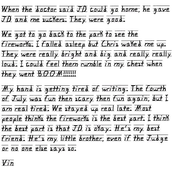 When the doctor said JD could go home, he gave JD and me suckers. They were good.

We got to go back to the park to see the fireworks. I falled asleep but Chris waked me up. They were really bright and big and really really loud. I could feel them rumble in my chest when they went BOOM!!!!!!!

My hand is getting tired of writing. The fourth of July was fun then scary then fun again, but I am real tired. We stayed up real late. Most people thinks the fireworks is the best part. I think the best part is that JD is okay. He's my best friend. He's my little brother, even if the Judge or no one else says so.

Vin