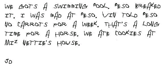 We gots a swimming pool. Peso breaked it. I was mad at Peso. Vin told Peso   no carrots for a week. That's a long time for a horse. We ate cookies at   Miz Nettie's house.
  JD