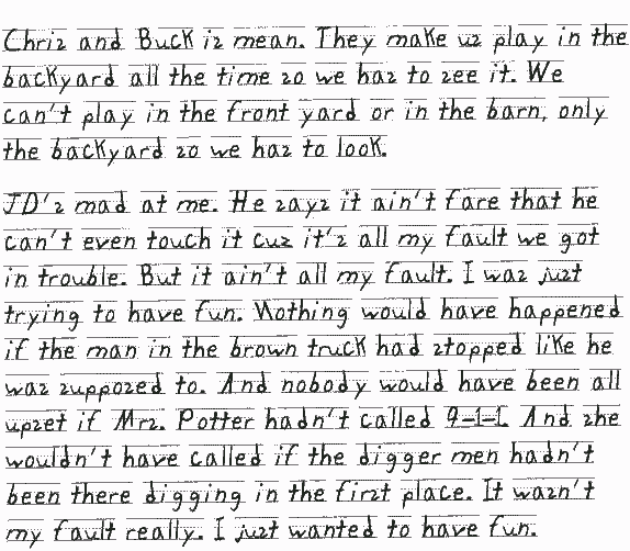 Chris and Buck is mean. They make us play in the backyard all the time so we has to see it. We can't play in the front yard or in the barn, only the backyard so we has to look.
     JD's mad at me. He says it ain't fair that he can't even touch it cuz it's all my fault we got in trouble. But it ain't all my fault. I was just trying to have fun. Nothing would have happened if the man in the brown truck had stopped like he was supposed to. And nobody would have been all upset if Mrs. Potter hadn't called 9-1-1. And she wouldn't have called if the digger       men hadn't been there digging in the first place. It wasn't my fault really. I just wanted to have fun.