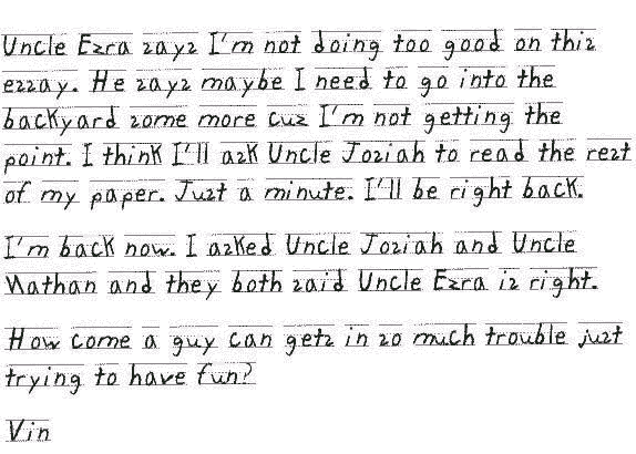 Uncle Ezra says I'm not doing too good on this essay. He says maybe I need to go into the backyard some more cuz I'm not getting the point. I think I'll ask Uncle Josiah to read the rest of my paper. Just a minute. I'll be right back.
     I'm back now. I asked Uncle Josiah and Uncle Nathan and they both said Uncle Ezra is right.
     How come a guy can gets in so much trouble just trying to have fun?
Vin