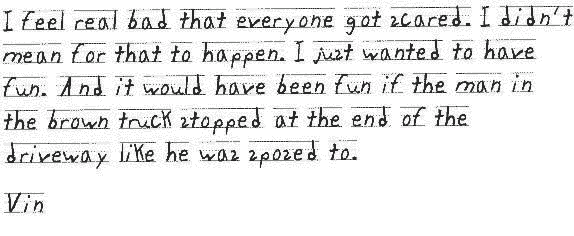   I feel real bad that everyone got scared. I didn't mean for that to happen. I just wanted to have fun. And it would have been fun if the man in the brown truck stopped at the end of the driveway like he was sposed to.
  
  Vin