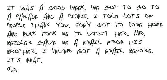 It was a good week. We got to go to a parade and a picnic. I told lots of
  people thank you. Joey got to come home and Buck took me to visit her. Mr.
  Beidler gave me a email from his brother. I never got a email before. It's
  neat.