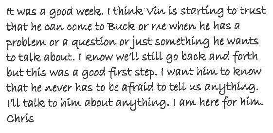 It was a good week. I think Vin is starting to trust that he can come to
  Buck or me when he has a problem or a question or just something he wants
  to talk about. I know we'll still go back and forth but this was a good first
  step. I want him to know that he never has to be afraid to tell us anything.
  I'll talk to him about anything. I am here for him.
Chris.