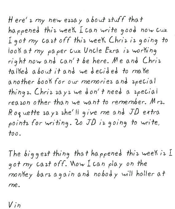 Here's my new essay about stuff that happened this week. I can write good   now cuz I got my cast off this week. Chris is going to look at my paper cuz   Uncle Ezra is working right now and can't be here. Me and Chris talked about   it and we decided to make another book for our memories and special things.   Chris says we don't need a special reason other than we want to remember.   Mrs. Roquette says she'll give me and JD extra points for writing. So JD   is going to write, too.      The biggest thing that happened this week is I got my cast off. Now I can   play on the monkey bars again and nobody will holler at me.  Vin