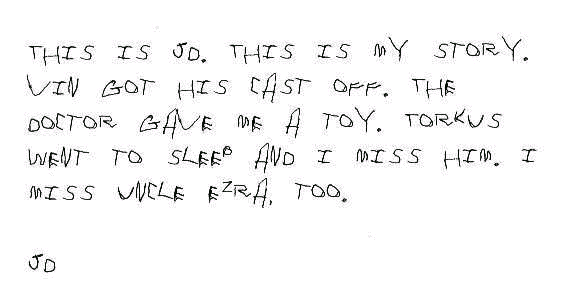 This is JD. This is my story. Vin got his cast off. The doctor gave me a   toy. Torkus went to sleep and I miss him. I miss Uncle Ezra, too.      JD