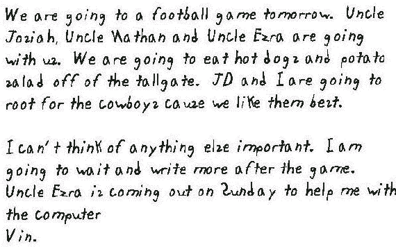 We are going to a football game tomorrow. Uncle Josiah, Uncle Nathan and Uncle Ezra are going with us. We are going to eat hot dogs and potato salad off of the tallgate. JD and I are going to root for the cowboys cause we like them best.
 
  I can't think of anything else important. I am going to wait and write more after the game. Uncle Ezra is coming out on Sunday to help me with the computer
 
  Vin.