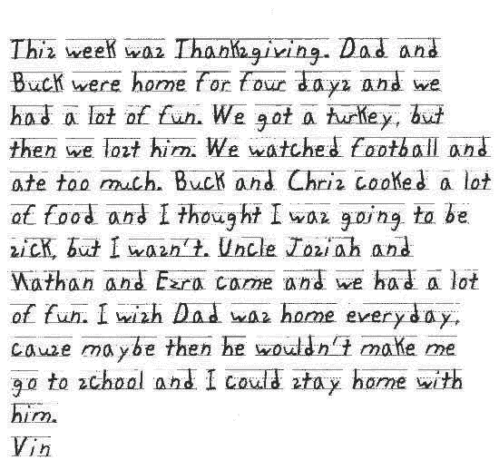 This week was Thanksgiving. Dad and Buck were home for four days and we had a lot of fun. We got a turkey, but then we lost him. We watched football and ate too much. Buck and Chris cooked a lot of food and I thought I was going to be sick, but I wasn't. Uncle Josiah and Nathan and Ezra came and we had a lot of fun. I wish Dad was home everyday, cause maybe then he wouldn't make me go to school and I could stay home with him.
Vin