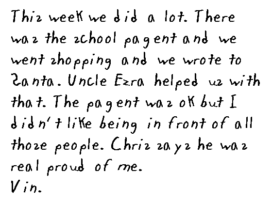 This week we did a lot.  There was the school pagent and we went shopping and we wrote to Santa.  Uncle Ezra helped us with that.  The pagent was okay, everybody came.  I played the recorder.  Everyone said I did real good.  It was okay but I didn't like getting up in front off all those people.  Chris says he was real proud of me.  
 
  Vin