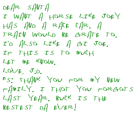 Dear Santa,
I want a horse like Joey has and a race car.  A train would be neat to.  I'd also like a GI Joe.  If this is to much let me know.
Love JD.
PS: Thank you for my new family.  I thought you forgots last year.  Buck is the bestest Da ever.