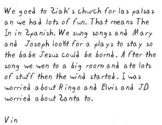We goed to Siah's church for las palsas an we had lots of fun. That means The In in Spanish. We sung songs and Mary and  Joseph lookt for a plays to stay so the babe Jesus could be bornd. After the song we wen to a big room and ate lots of stuff then the wind started. I was worried about Ringo and Elvis and JD worried about Santa to.

Vin
