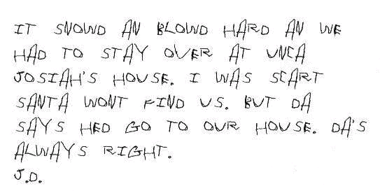 It snowd an blowd hard an we had to stay over at Unca Josiah's house. I was scart Santa wont find us. But Da says hed go to our house. Da's always Right.

J.D.