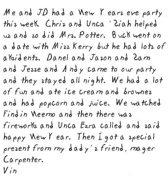 Me and JD had a New  Years eve party this week.  Chris and Unca 'Siah helped us and so did Mrs. Potter.  Buck went on a date with Miss Kerry but he had lots of aksidents.  Danel and Jason and Sam and Jesse and Andy came to our party and they stayed all night.  We had a lot of fun and ate ice cream and brownes and had popcorn and juice.  We watched Findin Neemo and then there was fireworks and Unca Ezra called and said happy New Year.  Then I got a special present from my dady's friend, mager Carpenter.
Vin