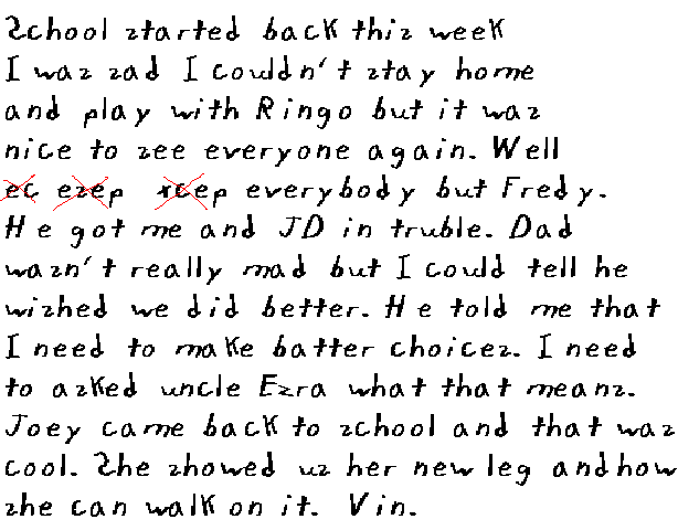 Sckool started back this week. I was sad cause I could not stay home and
  play with Ringo, but it was nice to see everyone again. Well,
  ec
esep
xcep
everybody but Fredy. He got me and JD in trouble.
  Dad was not really mad but I could tell that he wished we had done better.
  He told me that I need to make batter choices. I need to asked uncle Ezra
  what that means. Joey came back to sckool and that was cool. She showed us
  her new leg and how she can walk on it.
Vin.