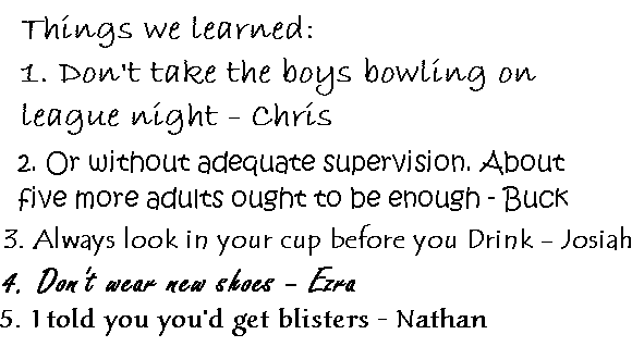 Things We Learned:
1. Don't take the boys bowling on league night - Chris
2. Or without adequate supervision. About 5 more adults ought to be enough - Buck
3. Always look in your cup before you drink - Josiah
4. Don't wear new shoes - Ezra
5. I told you you'd get blisters - Nathan