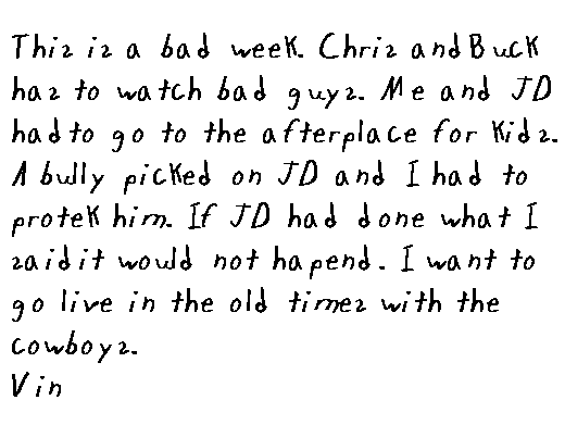 
  This is a bad week.  Chris and Buck has to watch bad guys.  Me and JD had to go to the after place for kids.  A bully picked on JD and I had to protek him.  If JD had done what I said it would not hapend.  I want to go live in the old times with the cowboys.