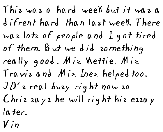 This week was a hard week. But it was a difrent hard than last week. There was lots and lots of people and I got tired of them. But we did something really good. Miz Nettie and Miz Travis and Miz Inez helped too.  JD's real buzy right now so Chris says he's gonna rite his essay later.
Vin.