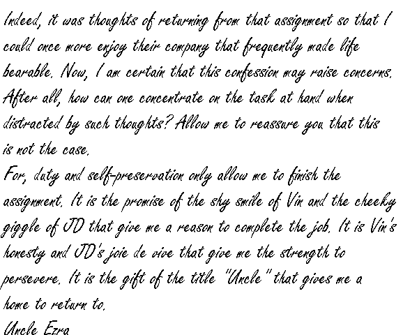 Indeed, it was thoughts of returning from that assignment so that I could once more enjoy their company that frequently made life bearable.

Now, I am certain that this confession may raise concerns.  After all, how can one concentrate on the task at hand when distracted by such thoughts?  Allow me to reassure you that this is not the case.

For, duty and self-preservation only allow me to finish the assignment.  It is the promise of the shy smile of Vin and the cheeky giggle of JD that give me a reason to complete the job.  It is Vin's honesty and JD's joie de vive that give me the strength to persevere.  It is the gift of the title 'Uncle' that gives me a home to return to.

Uncle Ezra.