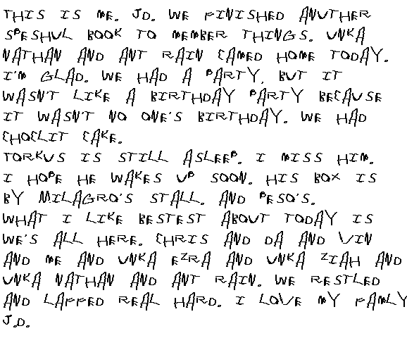 This is me. JD. We finished another speshul book to member things. Unca Nathan and Ant Rain camed home today. I'm glad. We had a party, but it wasn't a party like a birthday because it wasn't no one's birthday. We had choclit Cake.

Torkus is still asleep. I miss him. I hope he wakes up soon. His box is by Milagro's stall. And Peso's. 

What I like bestest about today is we's all here. Chris and Da and Vin and Me and Unca Ezra and Unca Ziah and Unca Nathan and ant Rain. We restled and laffed real hard. I love all my famly.

JD