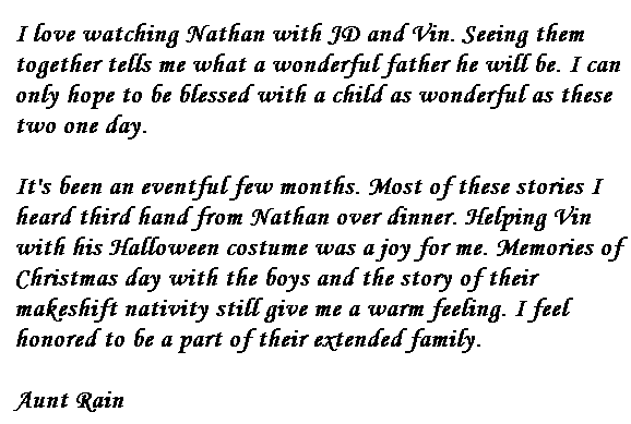 I love watching Nathan with JD and Vin.  Seeing them together tells me what a wonderful father he will be.  I can only hope to be blessed with a child as wonderful as these two one day.

It's been an eventful few months.  Most of these stories I heard third hand from Nathan over dinner.  Helping Vin with his Halloween costume was a joy for me.  Memories of Christmas day with the boys and the story of their makeshift nativity still give me a warm feeling.  I feel honored to be a part of their extended family.

Aunt Rain