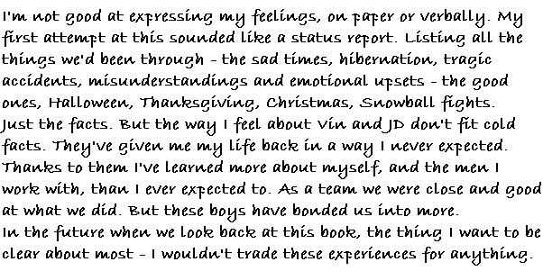 I'm not good at expressing my feelings, on paper or verbally.  My first attempt at this sounded like a status report.  Listing all the things we'd been through.  The sad times, hibernation, tragic accidents, misunderstandings, and emotional upsets.  The good ones, Halloween, Thanksgiving, Christmas, snowball fights.  Just the facts.   But the way I feel about Vin and JD don't fit cold facts.  They've given me my life back in a way I never expected.  Thanks to them I've learned more about myself, and the men I work with, than I ever expected too.  As a team we were close and good at what we did.  But these boys have bonded us into more.

In the future when we look back at this book the thing I want to be clear about most  I wouldn't trade these experiences for anything.