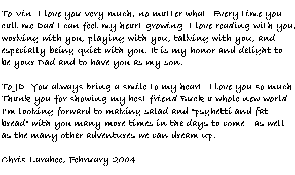 To Vin.  I love you very much, no matter what.  Every time you call me Dad I can feel my heart growing. I love reading with you, working with you, playing with you, talking with you, and especially being quiet with you. It is my honor and delight to be your Dad and to have you as my son.  

To JD.  You always bring a smile to my heart. I love you so much. Thank you for showing my best friend Buck a whole new world. I'm looking forward to making salad and 'psghetti and fat bread' with you many more times in the days to come - as well as the many other adventures we can think up.

Chris Larabee, February 2004