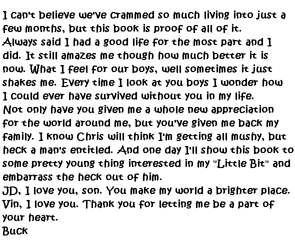 I can't believe we've crammed so much living into just a few months, but this book is proof of all of it.  

Always said I had a good life for the most part and I did.  It still amazes me though how much better it is now.  What I feel for our boys, well sometimes it just shakes me.  Every time I look at you boys I wonder how I could ever survived without you in my life.  

Not only have you given me a whole new appreciation for the world around me, but you've given me back my family.  I know Chris will think I'm getting all mushy, but heck a man's entitled.  And one day I'll show this book to some pretty young thing interested in my 'Little Bit' and embarrass the heck out of him.

JD, I love you, son, you make my world a brighter place.  Vin, I love you. Thank you for letting me be part of your heart.

Buck