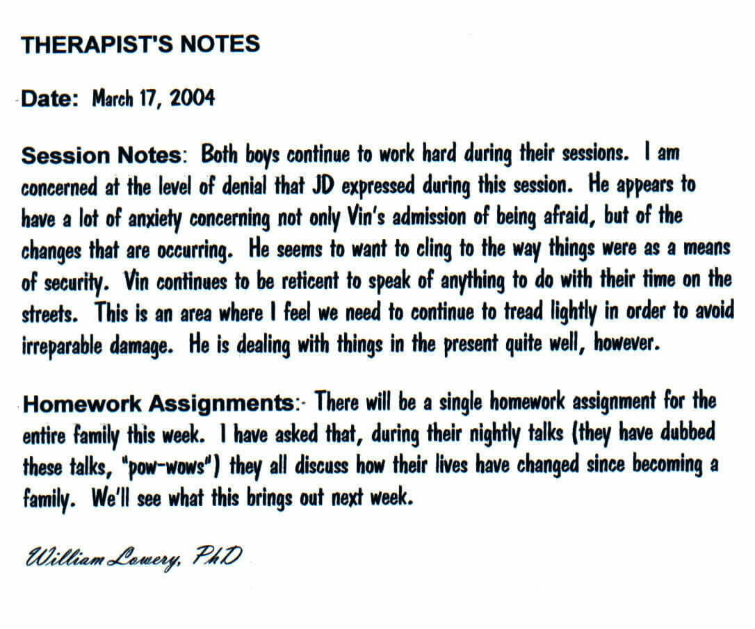  THERAPIST'S NOTES
	   
	      Date: March 17, 2004
	     
	      Session Notes: Both boys continue to work hard during their sessions. I am
	      concerned at the level of denial that JD expressed during this session. He
	      appears to have a lot of anxiety concerning not only Vin's admission of being
	      afraid, but of the changes that are occurring. He seems to want to cling
	      to the way things were as a means of security. Vin continues to be reticent
	      to speak of anything to do with their time on the streets. This is an area
	      where I feel we need to continue to tread lightly in order to avoid irreparable
	      damage. He is dealing with things in the present quite well, however.
	     
	      Homework Assignments: There will be a single homework assignment for the
	      entire family this week. I have asked that, during their nightly talks (they
	      have dubbed these talks, 'pow-wows') they all discuss how their lives have
	      changed since becoming a family. We'll see what this brings out next week.
	   
	      William Lowery, PhD