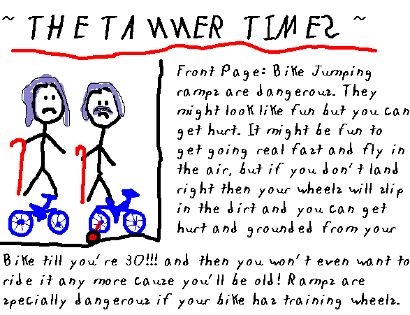 ~ The Tanner Times ~ 
   Front Page: Bike jumping ramps are dangerous. They might look fun but you can get hurt. It might be fun to get going real fast and fly in the air, but if you don't land right then your wheels will slip in the dirt and you can get hurt and grounded from your bike till your 30 and then you won't even want to ride it anymore cause you'll be old. Ramps are 'specially dangerous if your bike has training wheels.