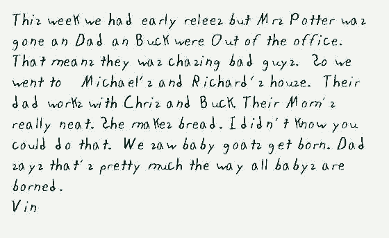 This week we had early relees but Mrs Potter was gone an Dad an Buck were Out of the office.  That means they was chasing bad guys.  So we went to   Michael's and Richard's house.  Their dad works with Chris and Buck. Their Mom's really neat. She makes bread. I didn't know you could do that.  We saw baby goats get born. Dad says that's pretty much the way all babys are borned.
Vin
