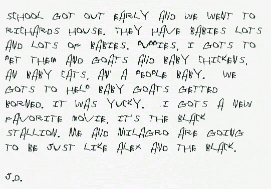 School got out early and we went to Richards house. They have babies lots and lots of babies. Puppies, I gots to pet them and goats and baby chickens, an baby cats, an' a people baby.  We gots to help baby goats getted borned. It was yucky.  I gots a new favorite movie, it's the Black Stallion. Me and Milagro are going to be just like Alex and the Black.

J.D.