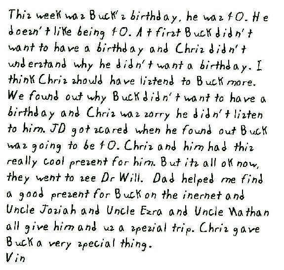 This week was Buck's birthday, he was 40. He doesn't like being 40. At first Buck didn't want to have a birthday and Chris didn't understand why he didn't want a birthday. I think Chris should have listend to Buck more. We found out why Buck didn't want to have a birthday and Chris was sorry he didn't listen to him. JD got scared when he found out Buck was going to be 40. Chris and him had this really cool present for him. But its all ok now, they went to see Dr Will.  Dad helped me find a good present for Buck on the inernet and Uncle Josiah and Uncle Ezra and Uncle Nathan all give him and us a spesial trip. Chris gave Buck a very special thing.
Vin