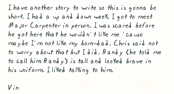 I have another story to write so this is gonna be short. I had a up and down   week. I got to meet Major Carpenter in person. I was scared before he got   here that he wouldn't like me 'cause maybe I'm not like my born-dad. Chris   said not to worry about that but I did. Randy (he told me to call him Randy)   is tall and looked brave in his uniform. I liked talking to him.