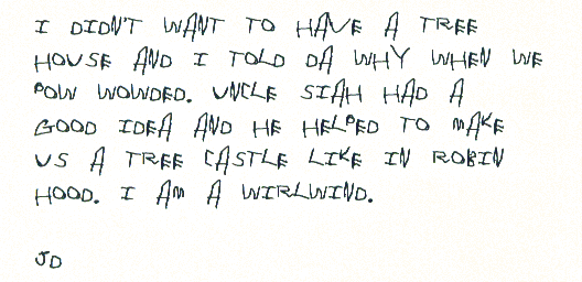 I didn't want to have a tree house and I told Da why when we pow wowded. Uncle Siah had a good idea and he helped to make us a tree castle like in robin hood. I am a wirlwind.

jd