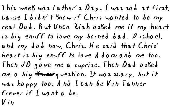 This week was Father's day.  I was sad at first, cause I didn't know if Chris wanted to be my real dad.  But Unca' 'Siah asked me if my heart is big enuff to love my borned dad, Michael, and my dad now, Chris.  He said that Chris' heart is big enough to love Adam and me, too.  Then JD gave me a surprise.  Then Dad asked me a big kwes question.  It was scary, but it was happy, too.  And I can be Vin Tanner frever if I want a be. Vin
