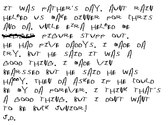 It was Father's Day. Aunt Rain helped us make diner for Chris and Da. Uncle 	Ezra helped me figger figure stuff out. He had 5 daddys. I made Da cry, but 	he said it was a good thing. I made Vin bearssed but he said he was happy. 	Then Da asked if he could be my Da forever. I think that's a good thing. 	But I don't want to be Buck, Junior! J.D.