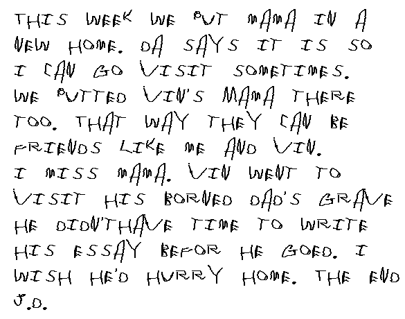  This week we put my Mama in a new home. Da said it was so I can visit sometimes. We put Vin's Mama there, too. They can keep each other company. I miss my Mama. Vin went to visit his borned Dad's grave. &nbsp;He didn't even have time to write his essay before he goed. I wish he'd hurry home. The End.
  J.D.