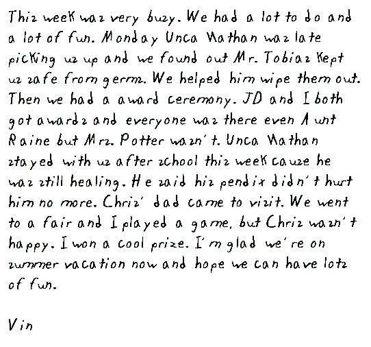This week was very busy. We had a lot to do and a lot of fun. Monday Unca Nathan was late picking us up and we found out Mr. Tobias kept us safe from germs. We helped him wipe them out. Then we had a award ceremony. JD and I both got awards and everyone was there even Aunt Raine but Mrs. Potter wasn't. Unca Nathan stayed with us after school this week cause he was still healing. He said his pendix didn't hurt him no more. Chris' dad came to visit. We went to a fair and I played a game, but Chris wasn't happy. I won a cool prize. I'm glad we're on summer vacation now and hope we can have lots of fun.

Vin