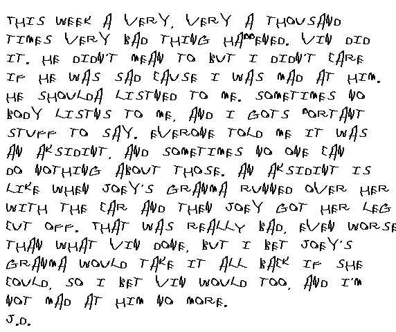 This week a very, very a thousand times very bad thing happened. Vin did it. I know he didn't mean to but I didn't care if he was sad cause I was mad at him. He shoulda listened to me. Sometimes nobody listens to me, and I gots  portant stuff to say. Evryone told me it was an askidint, and sometimes no one can do nothing about those. An askidint is like when Joey's grandma runned over her with the car and then Joey got her leg cut off. That was REALLY bad,even worse than what Vin done but I bet Joey's grandma would take it all back if she could, so I reckon Vin would too, and I'm not mad at him no more. J.D.