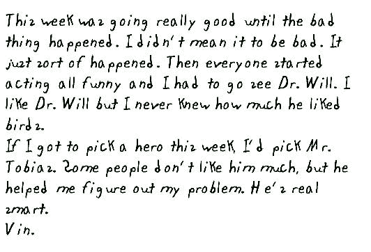 This week was going really good until the bad thing happened. I didn't mean it to be bad. It just sort of happened. Then everyone started acting all funny and I had to go see Dr. Will. I like Dr. Will but I never knew how much he liked birds.
If I got to pick a hero this week, I'd pick Mr. Tobias. Some people don't like him much, but he helped me figure out my problem. He's real smart.
Vin.