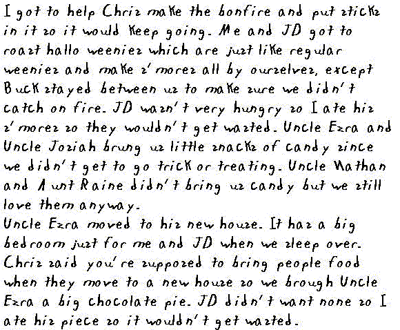 I got to help Chris make the bonfire and put sticks in it so it would keep going.  Me and JD got to roast hallo weenies (which are just like regular weenies) and make S'mores all by ourselves, except Buck stayed between us to make sure we didn't catch on fire. JD wasn't very hungry, so I ate his S'mores so they wouldn't get wasted. Uncle Ezra and Uncle Josiah brung us little sacks of candy since we didn't get to go trick r treating. Uncle Nathan and Aunt Raine didn't bring us candy but we still love them anyway.

Uncle Ezra moved to his new house. It has a big bedroom just for me and JD when we sleep over. Chris said you're supposed to bring people food when they move to a new house so we brought Uncle Ezra a big chocolate pie. JD didn't want none so I ate his piece so it wouldn't get wasted.