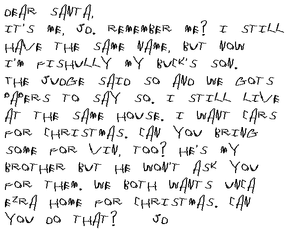 Dear Santa, It's me, JD. Remember me? I still have the same name, but now I'm fishully Buck's son. The judge said so and we gots papers to say so. I still live at the same house. I want some cars for Christmas. Can you bring some for Vin, too? He's my brother but he won't ask you for them. We both wants Unca Ezra home for Christmas. Can you do that?
	J.D.