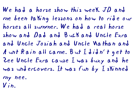 Vin wrote: We had a horse show this week. JD and me been taking lessons on how to ride our horses all summer. We had a real horse show and Dad and Buck, an Uncle Ezra, and Uncle Josiah an Uncle Nathan an Aunt Rain all came. But I didn't get to see Uncle Ezra cause I was buzy and he was undercovers. It was fun but I skint my leg, nee.