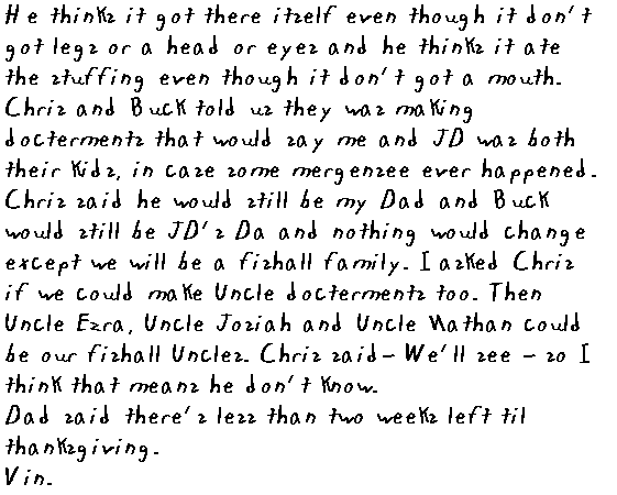  Chris and Buck told us they was making docterments that would say me and JD was both their kids, incase some emergency ever happened. Chris said he would still be my Dad and Buck would still be JD's Da and nothing would change except we will be a fishall family. I asked Chris if we could make Uncle docterments too. Then Uncle Ezra, Uncle Josiah and Uncle Nathan could be our fishall Uncles. Chris said - We'll see - so I think that means he don't know. Dad said there's less than two weeks left till Thanksgiving!
	 Vin