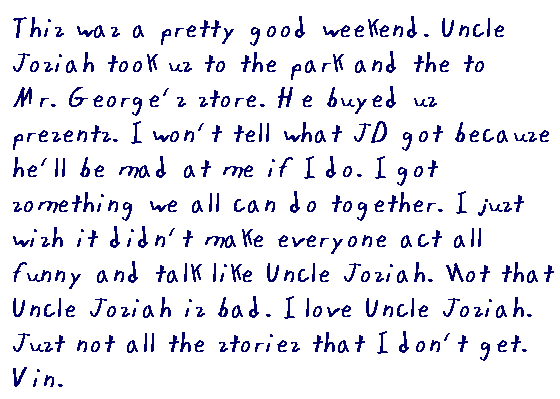 This was a pretty good weekend. Uncle Josiah took us to the park and 	then to Mr. George's store. He buyed us presents. I won't tell what JD got 	because he'll be mad at me if I do. I got something we all can do together. 	I just wish it didn't make everyone act all funny and talk like Uncle Josiah. Not that Uncle Josiah is bad. I love Uncle Josiah. Just not all the stories that I don't get.
	Vin.