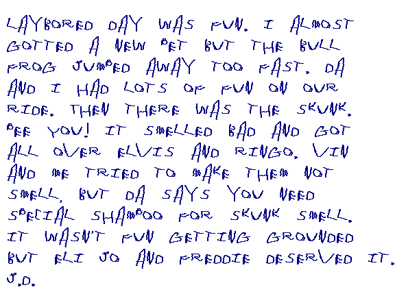 Laybored Day was fun. I almost gotted a new pet but the bull frog jumped 	away too fast. Da and I had lots of fun on our ride. Then there was the skunk 	- pee you! It smelled bad and it got all over Elvis and Ringo. Vin and I 	tried to make them not smell, but Da says you need special shampoo for skunk 	smell. It wasn't fun getting grounded but Eli and Freddie deserved it.
	J.D.